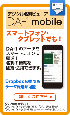 デジタル名刺ビューア「DA-1 mobile」スマートフォン・タブレットでも！DA-1のデータをスマートフォンに転送！名刺の情報を閲覧・活用できます。Dropbox経由でもデータ転送が可能！iOS・Android対応です。「DA-1 モバイル」を利用するには、「DA-1」が必要です。「DA-1 モバイル」の詳細は当社ホームページをご覧ください。 詳しくはこちら