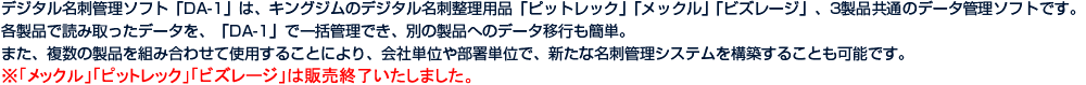 デジタル名刺管理ソフト「DA-1」は、キングジムのデジタル名刺整理用品「ピットレック」「メックル」「ビズレージ」、3製品共通のデータ管理ソフトです。各製品で読み取ったデータを、「DA-1」で一括管理でき、別の製品へのデータ移行も簡単。また、複数の製品を組み合わせて使用することにより、会社単位や部署単位で、新たな名刺管理システムを構築することも可能です。