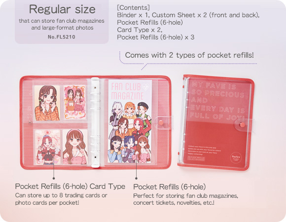Regular size that can store fan club magazines and large-format photos No.FL5210 [Contents] Binder x 1, Custom Sheet x 2 (front and back), Pocket Refills (6-hole) Card Type x 2, Pocket Refills (6-hole) x 3 Comes with 2 types of pocket refills! Pocket Refills (6-hole) Card Type Can store up to 8 trading cards or photo cards per pocket! ポケットリフィル（6穴）Pocket Refills (6-hole) Perfect for storing fan club magazines, concert tickets, novelties, etc.!