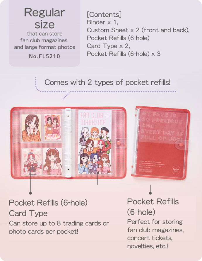 Regular size that can store fan club magazines and large-format photos No.FL5210 [Contents] Binder x 1, Custom Sheet x 2 (front and back), Pocket Refills (6-hole) Card Type x 2, Pocket Refills (6-hole) x 3 Comes with 2 types of pocket refills! Pocket Refills (6-hole) Card Type Can store up to 8 trading cards or photo cards per pocket! ポケットリフィル（6穴）Pocket Refills (6-hole) Perfect for storing fan club magazines, concert tickets, novelties, etc.