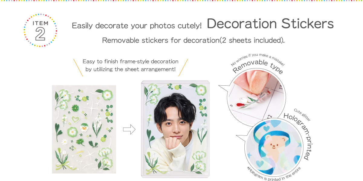 ITEM2 Easily decorate your photos cutely! Decoration Stickers	 Removable stickers for decoration (2 sheets included). Easy to finish frame-style decoration by utilizing the sheet arrangement! No worries if you make a mistake! Removable type Cute glitter Hologram-printed *Hologram is printed in the entire sticker