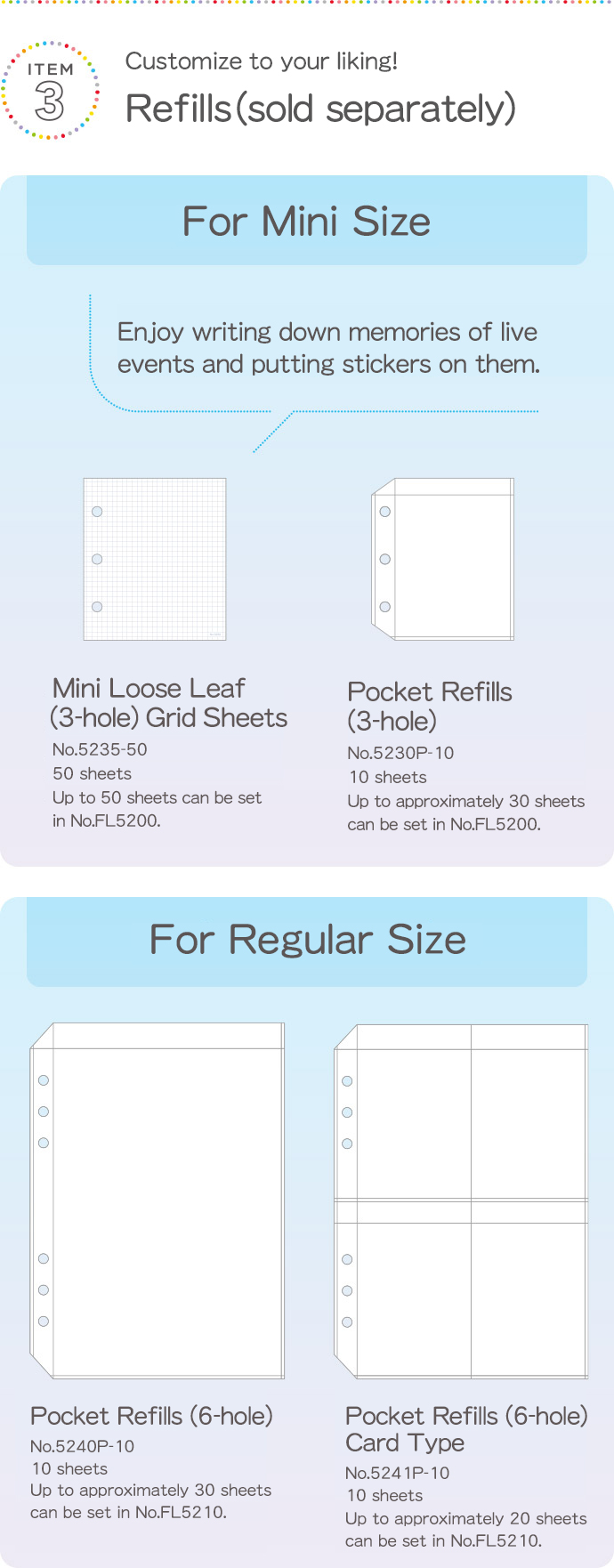 ITEM3 Customize to your liking! Refills (sold separately) For Mini Size Enjoy writing down memories of live events and putting stickers on them. Mini Loose Leaf (3-hole) Grid Sheets No.5235-50 50 sheets Up to 50 sheets can be set in No.FL5200.Pocket Refills (3-hole) No.5230P-10 10 sheets Up to approximately 30 sheets can be set in No.FL5200. For Regular Size Pocket Refills (6-hole) No.5240P-10 10 sheets Up to approximately 30 sheets can be set in No.FL5210. Pocket Refills (6-hole) Card Type No.5241P-10 10 sheets Up to approximately 20 sheets can be set in No.FL5210.
