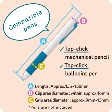 Compatible pens Top-click mechanical pencil Top-click ballpoint pen Length: Approx. 135 - 150 mm Clip area diameter: within approx. 16 mm Grip area diameter: approx. 9 mm - 13 mm *Pens are not included.