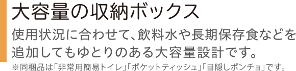 大容量の収納ボックス 使用状況に合わせて、飲料水や長期保存食などを追加してもゆとりのある大容量設計です。 ※同梱品は「非常用簡易トイレ」「ポケットティッシュ」「目隠しポンチョ」です。
