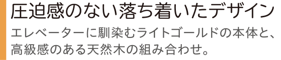 圧迫感のない落ち着いたデザイン エレベーターに馴染むライトゴールドの本体と、高級感のある天然木の組み合わせ。