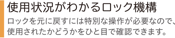 使用状況がわかるロック機構 ロックを元に戻すには特別な操作が必要なので、使用されたかどうかをひと目で確認できます。