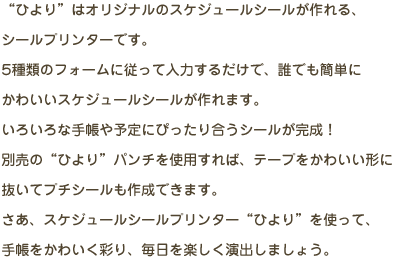 “ひより”はオリジナルのスケジュールシールが作れる、シールプリンターです。5種類のフォームに従って入力するだけで、誰でも簡単にかわいいスケジュールシールが作れます。いろいろな手帳や予定にぴったり合うシールが完成！別売の“ひより”パンチを使用すれば、テープをかわいい形に抜いてプチシールも作成できます。さあ、スケジュールシールプリンター“ひより”を使って、手帳をかわいく彩り、毎日を楽しく演出しましょう。