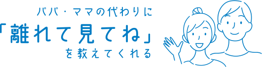 パパ・ママの代わりに「離れて見てね」を教えてくれる