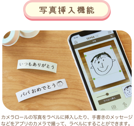写真挿入機能 カメラロールの写真をラベルに挿入したり、手書きのメッセージなどをアプリのカメラで撮って、ラベルにすることができます。