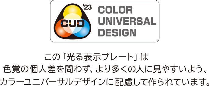 CUD'23 COLOR UNIVERSAL DESIGN この「光る表示プレート」は色覚の個人差を問わず、より多くの人に見やすいよう、カラーユニバーサルデザインに配慮して作られています。