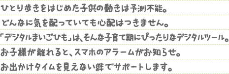 ひとり歩きをはじめた子供の動きは予測不能。どんなに気を配っていても心配はつきません。「デジタルまいごひも」は、そんな子育て期にぴったりなデジタルツール。お子様が離れると、スマホのアラームがお知らせ。お出かけタイムを見えない絆でサポートします。