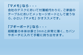 「マメモ」なら・・・会社のデスクにおいて付箋紙代わりに、ご家庭のテーブルにおいてメッセージボードとして使うなら、小さい「マメモ」がオススメです。「ブギーボード」なら・・・超軽量の本体は厚さ3mmと非常に薄く、カバンやポーチに入れて手軽に持ち出せます。