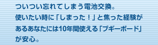 ついつい忘れてしまう電池交換。使いたい時に「しまった！」と焦った経験があるあなたには10年間使える「ブギーボード」が安心。