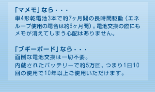 「マメモ」なら・・・単4形乾電池3本で約7ヶ月間の長時間駆動（エネループ使用の場合は約6ヶ月間）。電池交換の際にもメモが消えてしまう心配はありません。「ブギーボード」なら・・・面倒な電池交換は一切不要。内蔵されたバッテリーで約5万回、つまり1日10回の使用で10年以上ご使用いただけます。