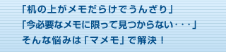 「机の上がメモだらけでうんざり｣「今必要なメモに限って見つからない・・・」そんな悩みは「マメモ」で解決！