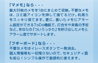 「マメモ」なら・・・最大99枚のメモを1台にまとめて収納。不要なメモは、ゴミ箱アイコンを押して捨てるだけ。机周りをスッキリ保てます。更に、書いたメモにアラーム設定ができるToDo機能で、打合せや来客の予定など、あなたの「ついうっかり」を呼び出したメモとアラーム音でサポートします。「ブギーボード」なら・・・不要なメモはイレースボタンで一発消去。個人情報等も一切残らないので、セキュリティ面も安心！シンプル操作で直感的に使えます。