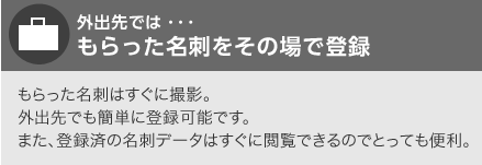 外出先では…もらった名刺をその場で登録　もらった名刺はすぐに撮影。外出先でも簡単に登録可能です。また、登録済の名刺データはすぐに閲覧できるのでとっても便利。