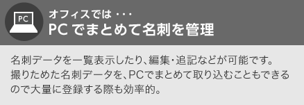 オフィスでは…PCでまとめて名刺を管理　名刺データを一覧表示したり、編集・追記などが可能です。撮りためた名刺データを、PCでまとめて取り込むこともできるので大量に登録する際も効率的。