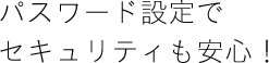 パスワード設定でセキュリティも安心！