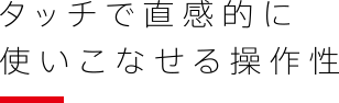 タッチで直感的に使いこなせる操作性