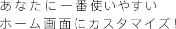 あなたに一番使いやすいホーム画面にカスタマイズ！