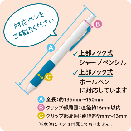 対応ペンをご確認ください 上部ノック式シャープペンシル、上部ノック式ボールペンに対応しています 全長：約135mm～150mm クリップ部周囲：直径約16mm以内 グリップ部周囲：直径約9mm～13mm