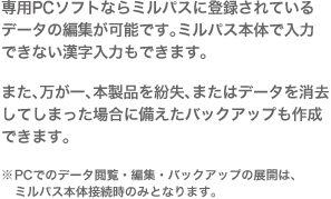 専用PCソフトならミルパスに登録されているデータの編集が可能です。ミルパス本体で入力できない漢字入力もできます。また、万が一、本製品を紛失、またはデータを消去してしまった場合に備えたバックアップも作成できます。※PCでのデータ閲覧・編集は、ミルパス本体接続時のみとなります。