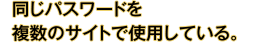 同じパスワードを複数のサイトで使用している。