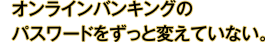 オンラインバンキングのパスワードをずっと変えていない。