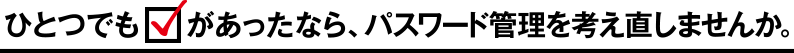 ひとつでもチェックがあったなら、パスワード管理を考え直しませんか。