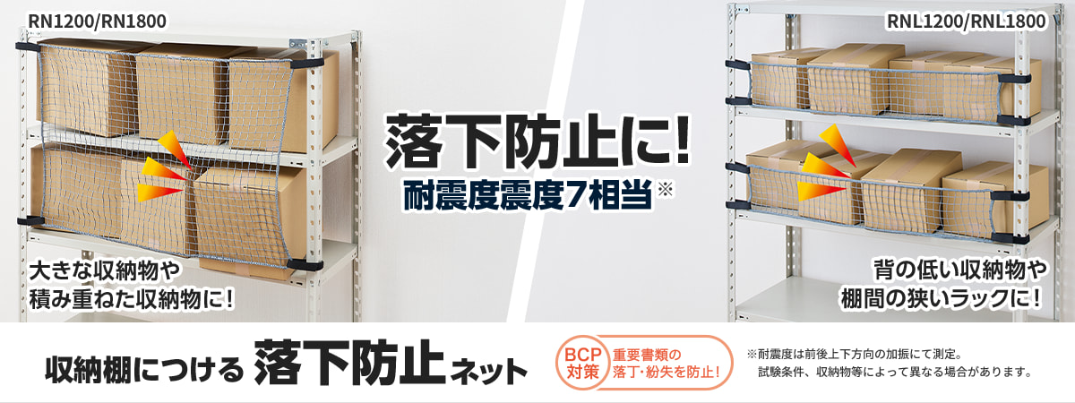 RN1200/RN1800 大きな収納物や積み重ねた収納物に！ 落下防止に！ 耐震度震度7相当※ RNL1200/RNL1800 背の低い収納物や棚間の狭いラックに！ 収納棚につける落下防止ネット ※耐震度は前後上下方向の加振にて測定。試験条件、収納物等によって異なる場合があります。 BCP対策 重要書類の落丁・紛失を防止！