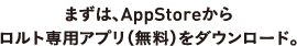 まずはAppStoreからロルト専用アプリ（無料）をダウンロード。