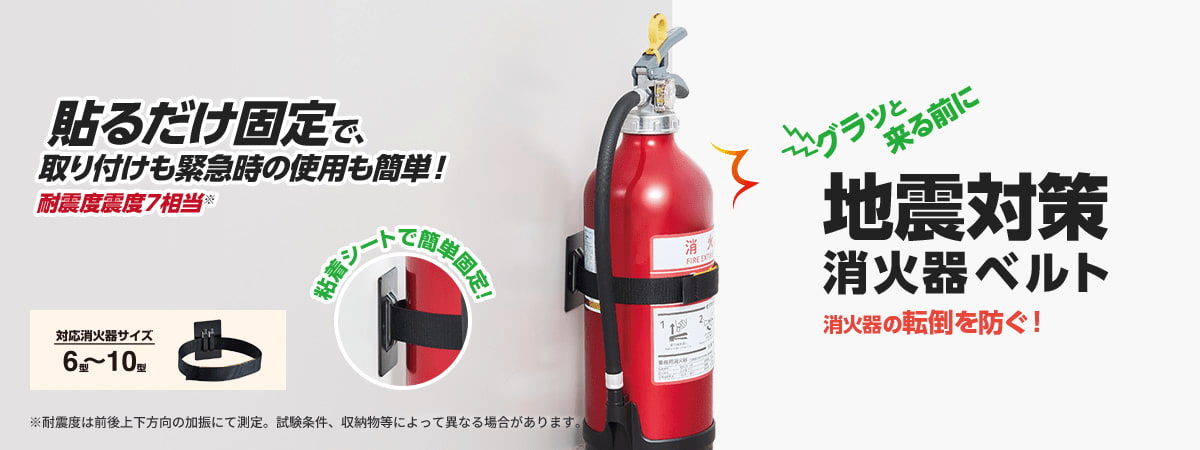 貼るだけ固定で、取り付けも緊急時の使用も簡単!耐震度震度7相当※ グラッと 来る前に 地震対策 消火器ベルト 消火器の転倒を防ぐ! 対応消火器サイズ 6型~10型 粘着シートで簡単固定! ※耐震度は前後上下方向の加振にて測定。試験条件、収納物等によって異なる場合があります。