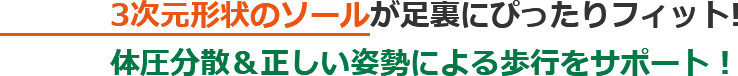 3次元形状のソールが足裏にぴったりフィット! 体圧分散＆正しい姿勢による歩行をサポート！