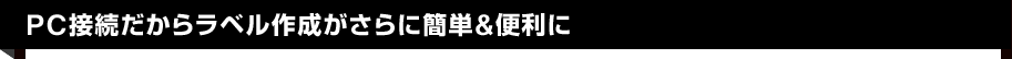 PC接続だからラベル作成がさらに簡単&便利に