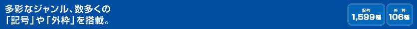 多彩なジャンル、数多くの「記号」や「外枠」を搭載。 (記号 1,599種 外枠106種）