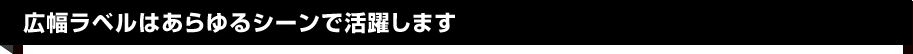 広幅ラベルはあらゆるシーンで活躍します