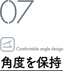 07 Comfortable angle design / 角度を保持