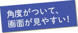 角度がついて、画面が見やすい！